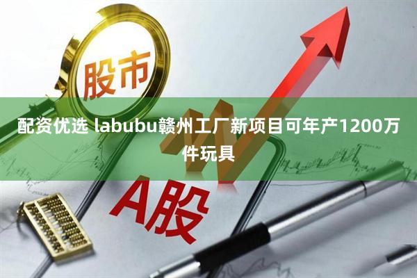 配资优选 labubu赣州工厂新项目可年产1200万件玩具