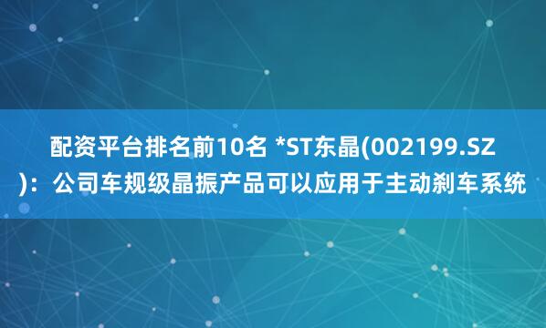 配资平台排名前10名 *ST东晶(002199.SZ)：公司车规级晶振产品可以应用于主动刹车系统