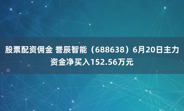 股票配资佣金 誉辰智能（688638）6月20日主力资金净买入152.56万元