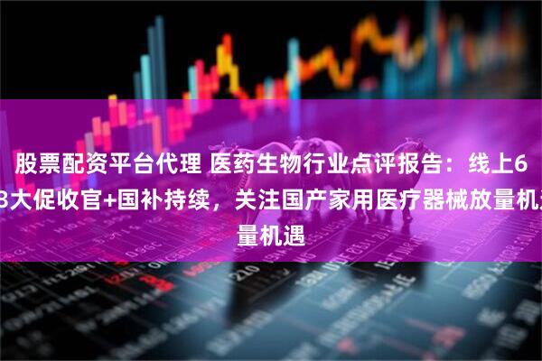 股票配资平台代理 医药生物行业点评报告：线上618大促收官+国补持续，关注国产家用医疗器械放量机遇