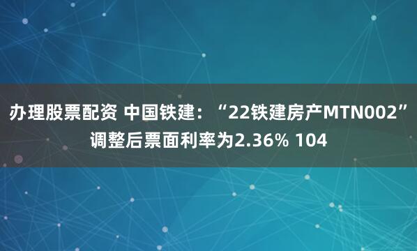 办理股票配资 中国铁建：“22铁建房产MTN002”调整后票面利率为2.36% 104