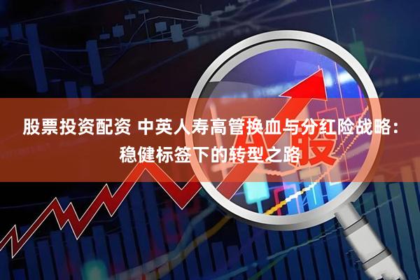 股票投资配资 中英人寿高管换血与分红险战略：稳健标签下的转型之路