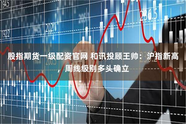 股指期货一级配资官网 和讯投顾王帅：沪指新高，周线级别多头确立