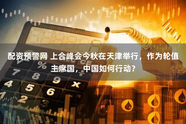 配资预警网 上合峰会今秋在天津举行，作为轮值主席国，中国如何行动？