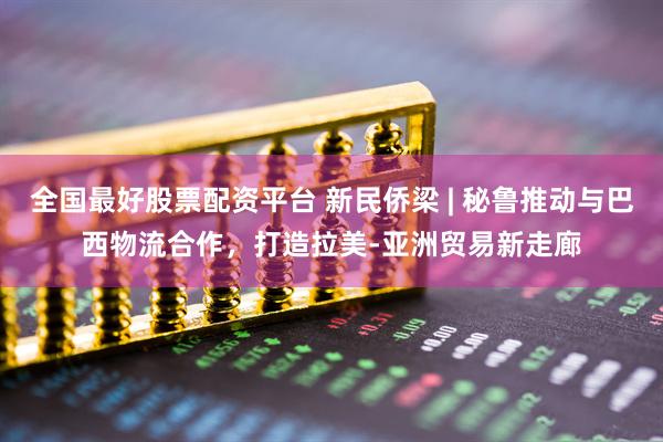 全国最好股票配资平台 新民侨梁 | 秘鲁推动与巴西物流合作，打造拉美-亚洲贸易新走廊