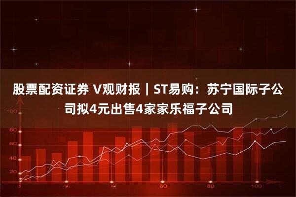股票配资证券 V观财报｜ST易购：苏宁国际子公司拟4元出售4家家乐福子公司