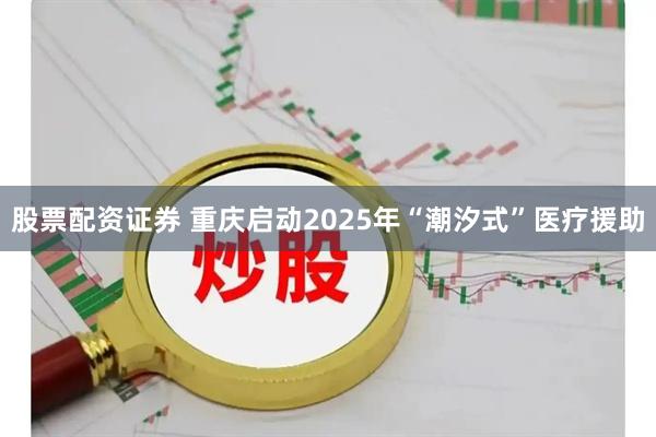 股票配资证券 重庆启动2025年“潮汐式”医疗援助