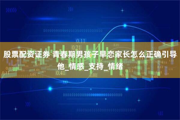 股票配资证券 青春期男孩子早恋家长怎么正确引导他_情感_支持_情绪