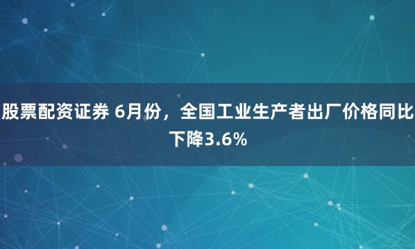股票配资证券 6月份，全国工业生产者出厂价格同比下降3.6%