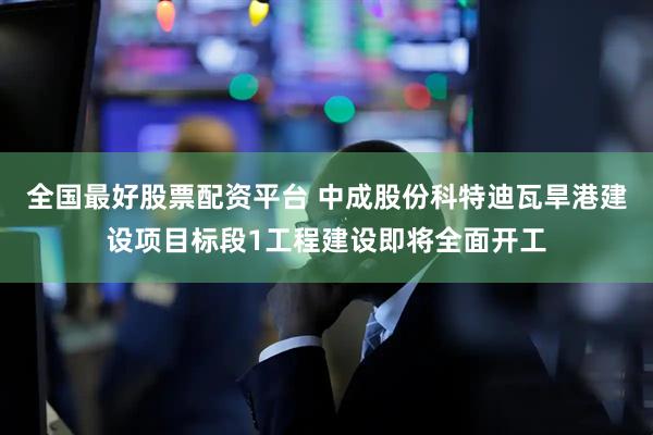 全国最好股票配资平台 中成股份科特迪瓦旱港建设项目标段1工程建设即将全面开工