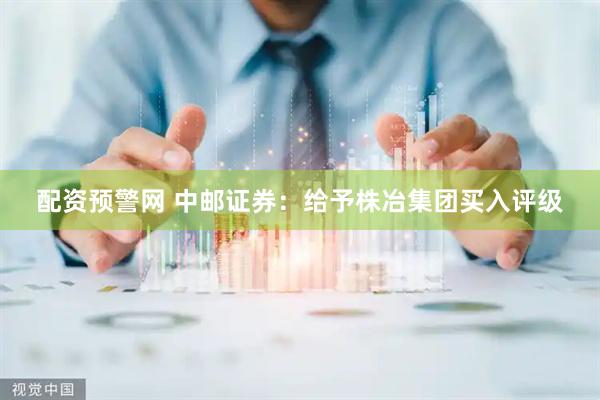 配资预警网 中邮证券：给予株冶集团买入评级