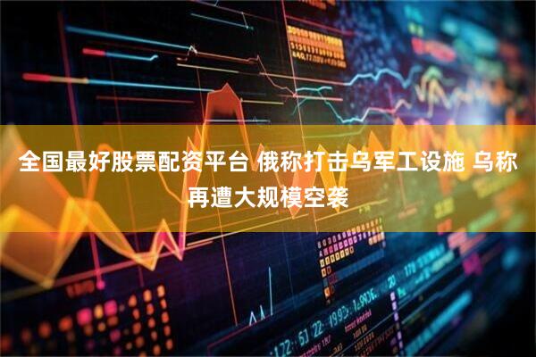 全国最好股票配资平台 俄称打击乌军工设施 乌称再遭大规模空袭
