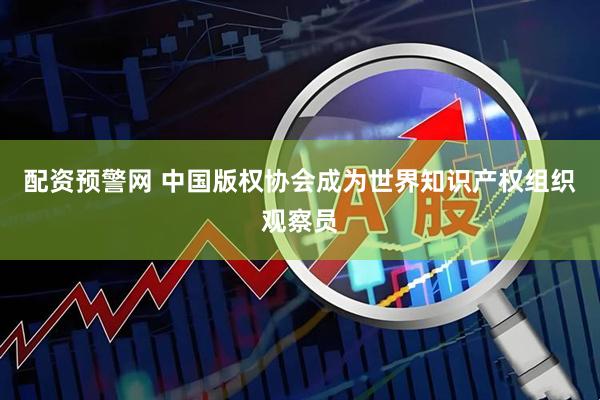 配资预警网 中国版权协会成为世界知识产权组织观察员