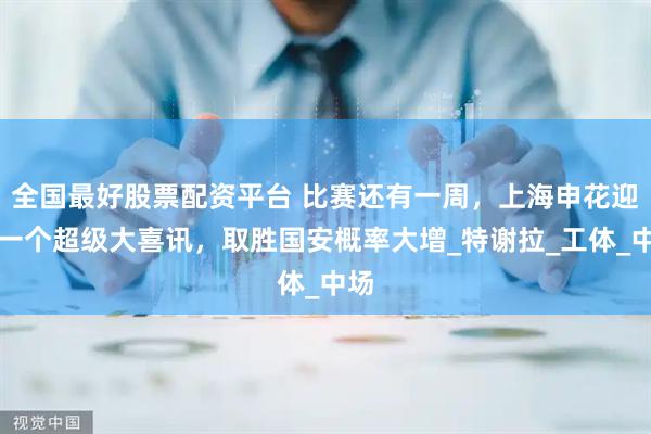 全国最好股票配资平台 比赛还有一周，上海申花迎来一个超级大喜讯，取胜国安概率大增_特谢拉_工体_中场