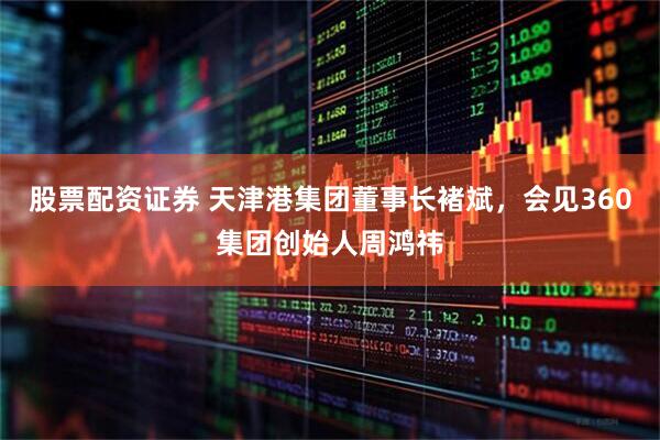 股票配资证券 天津港集团董事长褚斌，会见360集团创始人周鸿祎