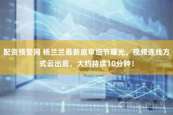 配资预警网 杨兰兰最新庭审细节曝光，视频连线方式云出庭，大约持续10分钟！