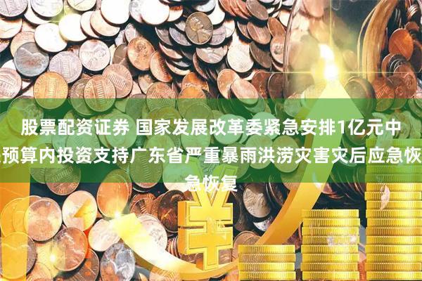 股票配资证券 国家发展改革委紧急安排1亿元中央预算内投资支持广东省严重暴雨洪涝灾害灾后应急恢复