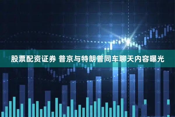 股票配资证券 普京与特朗普同车聊天内容曝光