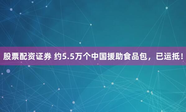 股票配资证券 约5.5万个中国援助食品包，已运抵！