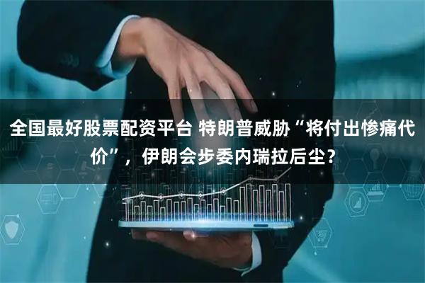 全国最好股票配资平台 特朗普威胁“将付出惨痛代价”，伊朗会步委内瑞拉后尘？