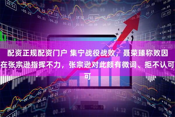 配资正规配资门户 集宁战役战败,聂荣臻称败因在张宗逊指挥不力,张宗逊对此颇有微词、拒不认可