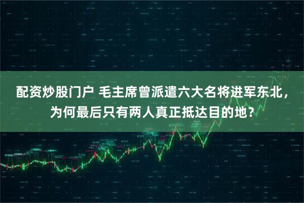 配资炒股门户 毛主席曾派遣六大名将进军东北,为何最后只有两人真正抵达目的地?