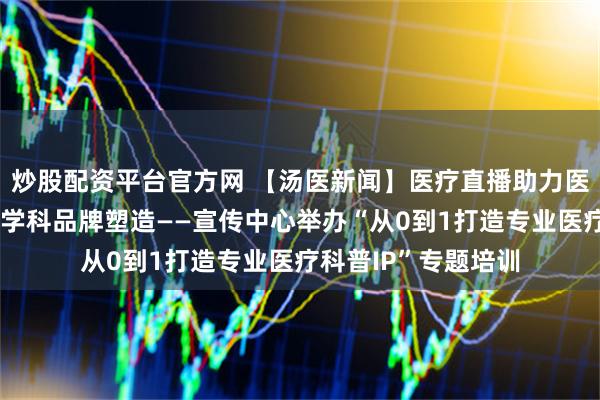 炒股配资平台官方网 【汤医新闻】医疗直播助力医院服务能力提升与学科品牌塑造——宣传中心举办“从0到1打造专业医疗科普IP”专题培训