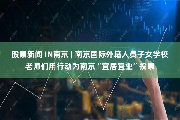 股票新闻 IN南京 | 南京国际外籍人员子女学校老师们用行动为南京“宜居宜业”投票