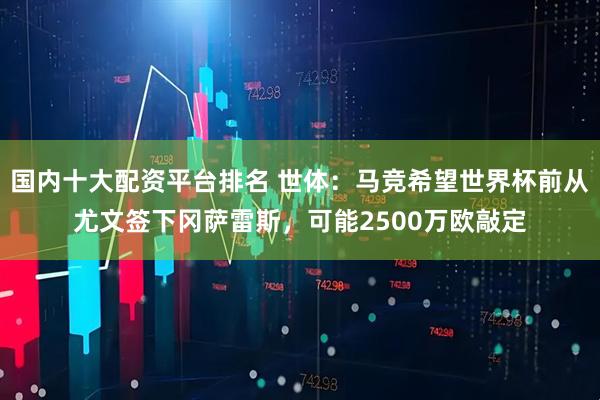 国内十大配资平台排名 世体：马竞希望世界杯前从尤文签下冈萨雷斯，可能2500万欧敲定