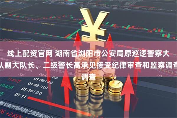 线上配资官网 湖南省浏阳市公安局原巡逻警察大队副大队长、二级警长高承见接受纪律审查和监察调查